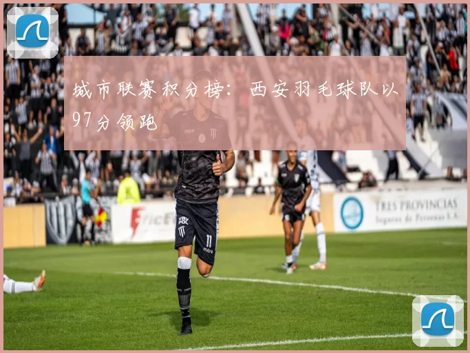城市联赛积分榜：西安羽毛球队以97分领跑