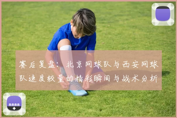赛后复盘：北京网球队与西安网球队速度较量的精彩瞬间与战术分析