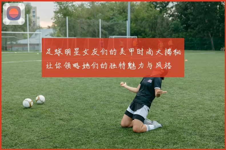 足球明星女友们的美甲时尚大揭秘让你领略她们的独特魅力与风格
