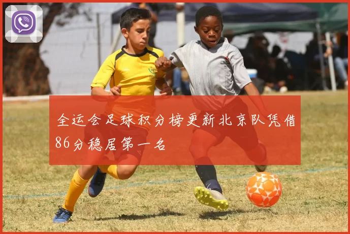 全运会足球积分榜更新北京队凭借86分稳居第一名