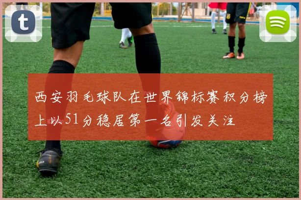 西安羽毛球队在世界锦标赛积分榜上以51分稳居第一名引发关注