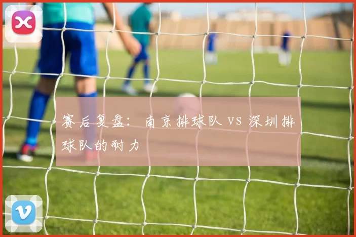 赛后复盘：南京排球队 vs 深圳排球队的耐力