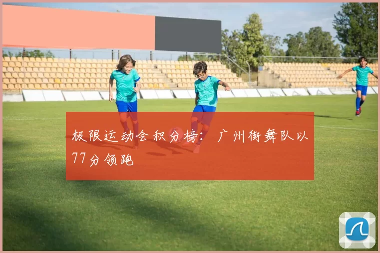 极限运动会积分榜：广州街舞队以77分领跑