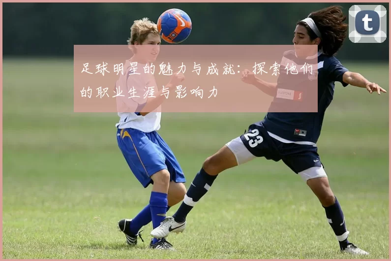 足球明星的魅力与成就：探索他们的职业生涯与影响力