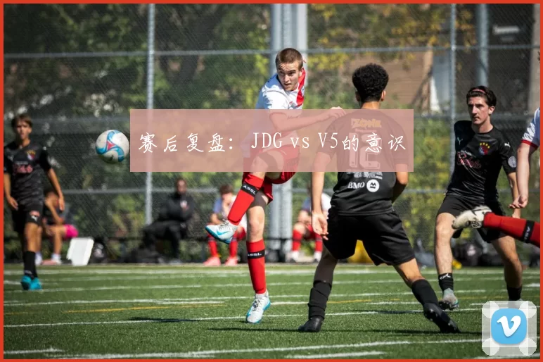 赛后复盘：JDG vs V5的意识
