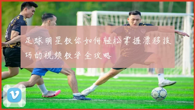 足球明星教你如何轻松掌握漂移技巧的视频教学全攻略